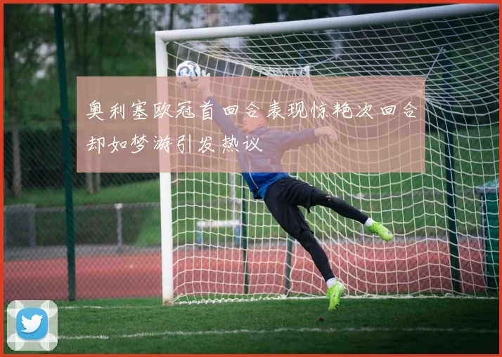 奥利塞欧冠首回合表现惊艳次回合却如梦游引发热议