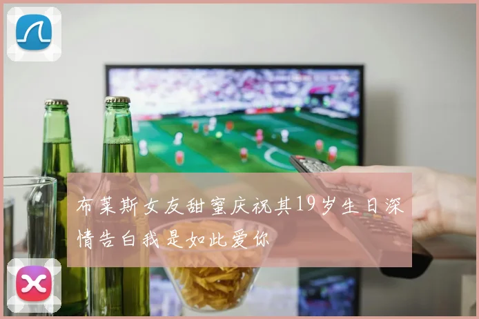 布莱斯女友甜蜜庆祝其19岁生日深情告白我是如此爱你