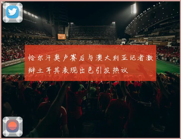 恰尔汗奥卢赛后与澳大利亚记者激辩土耳其表现出色引发热议