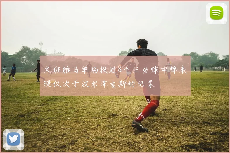 文班雅马单场投进8个三分球中锋表现仅次于波尔津吉斯的记录