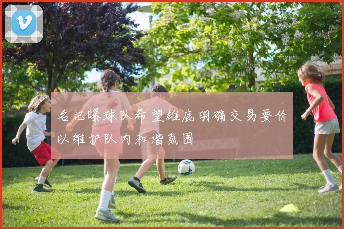 名记曝球队希望雄鹿明确交易要价以维护队内和谐氛围