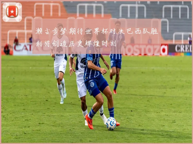 濑古步梦期待世界杯对决巴西队胜利将创造历史辉煌时刻