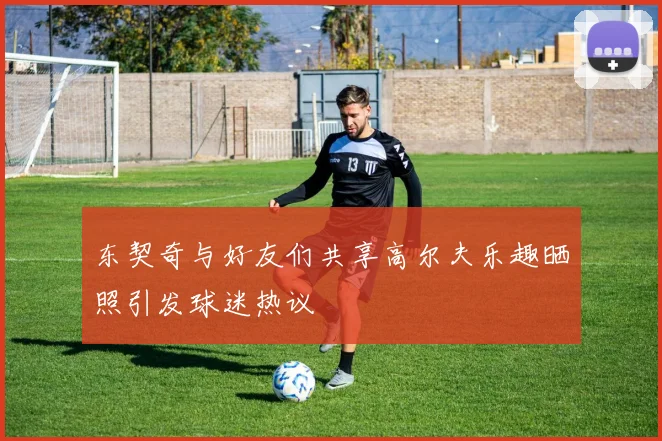 东契奇与好友们共享高尔夫乐趣晒照引发球迷热议