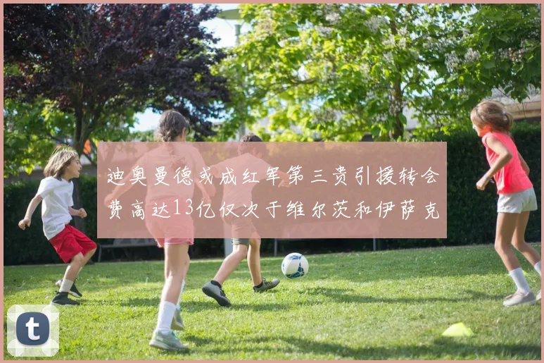 迪奥曼德或成红军第三贵引援转会费高达13亿仅次于维尔茨和伊萨克