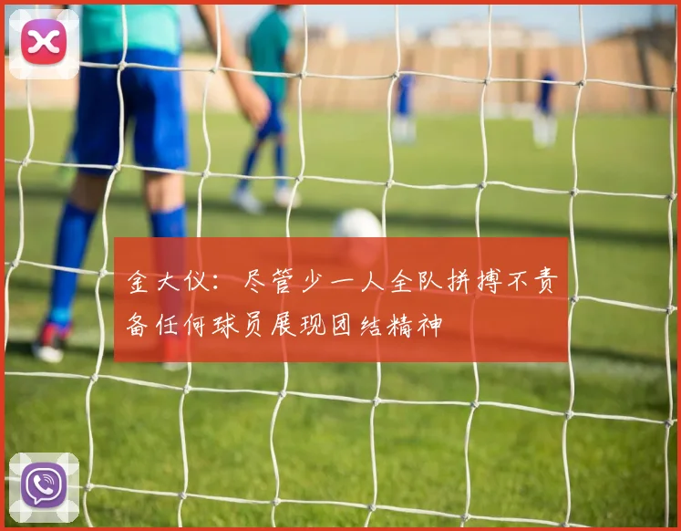 金大仪：尽管少一人全队拼搏不责备任何球员展现团结精神