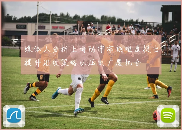 媒体人分析上海防守布朗难度提出提升进攻策略以压制广厦机会