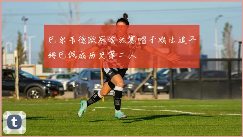 巴尔韦德欧冠淘汰赛帽子戏法追平姆巴佩成历史第二人