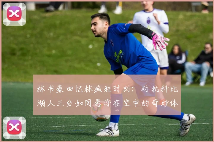林书豪回忆林疯狂时刻：对抗科比湖人三分如同悬浮在空中的奇妙体验