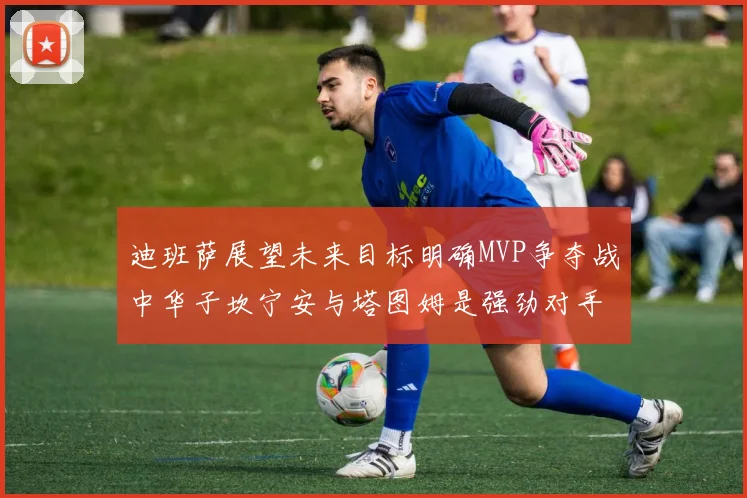 迪班萨展望未来目标明确MVP争夺战中华子坎宁安与塔图姆是强劲对手