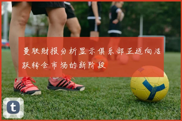 曼联财报分析显示俱乐部正迈向活跃转会市场的新阶段