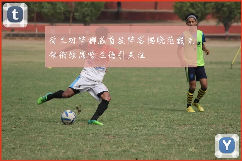 荷兰对阵挪威首发阵容揭晓范戴克领衔缺席哈兰德引关注