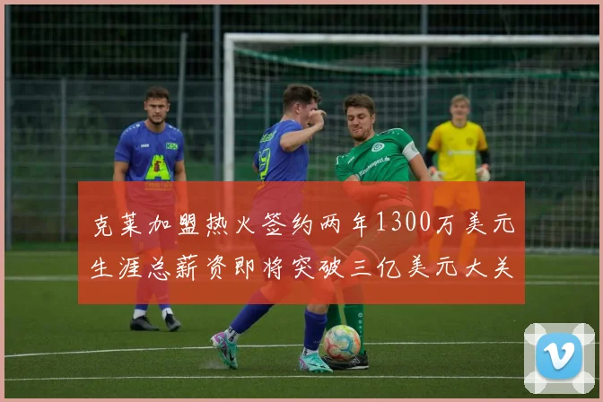 克莱加盟热火签约两年1300万美元生涯总薪资即将突破三亿美元大关