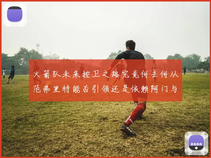 火箭队未来控卫之路究竟何去何从范弗里特能否引领还是依赖阿门与谢泼德