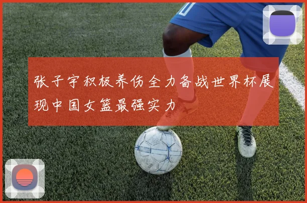 张子宇积极养伤全力备战世界杯展现中国女篮最强实力