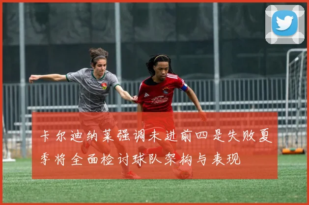 卡尔迪纳莱强调未进前四是失败夏季将全面检讨球队架构与表现