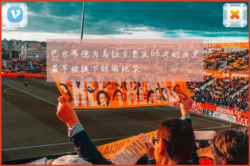 巴尔韦德为乌拉圭首发66次创历史最早被换下时间纪录
