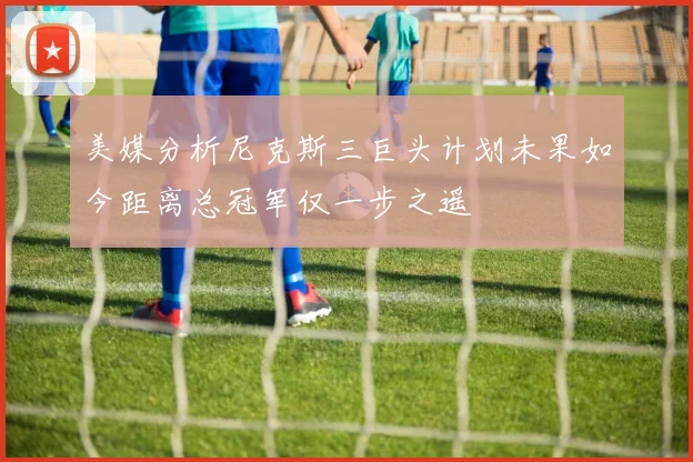 美媒分析尼克斯三巨头计划未果如今距离总冠军仅一步之遥