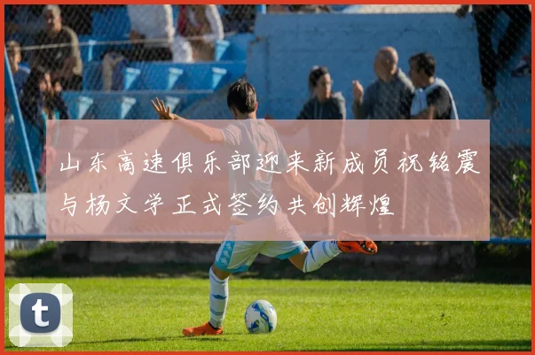 山东高速俱乐部迎来新成员祝铭震与杨文学正式签约共创辉煌