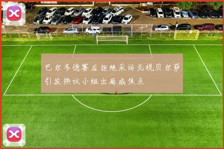 巴尔韦德赛后拒绝采访无视贝尔萨引发热议小组出局成焦点