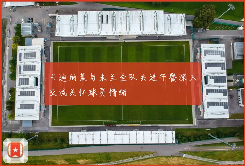 卡迪纳莱与米兰全队共进午餐深入交流关怀球员情绪
