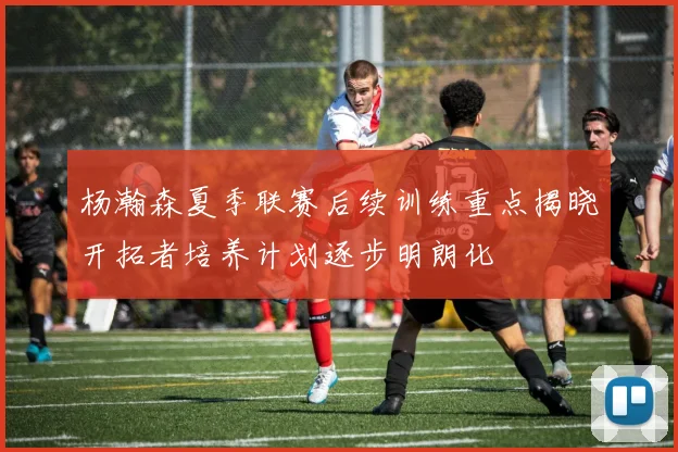 杨瀚森夏季联赛后续训练重点揭晓开拓者培养计划逐步明朗化