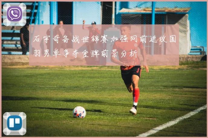 石宇奇备战世锦赛加强网前进攻国羽男单争夺金牌前景分析