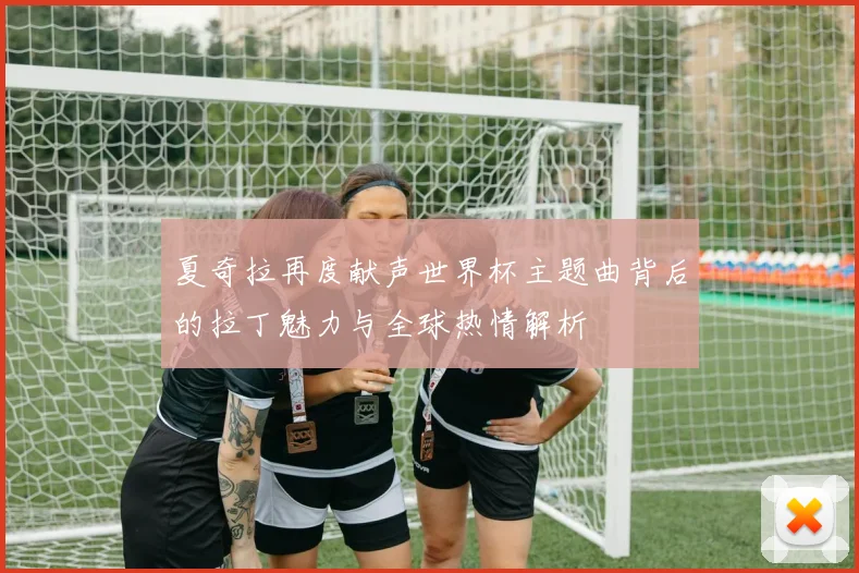 夏奇拉再度献声世界杯主题曲背后的拉丁魅力与全球热情解析