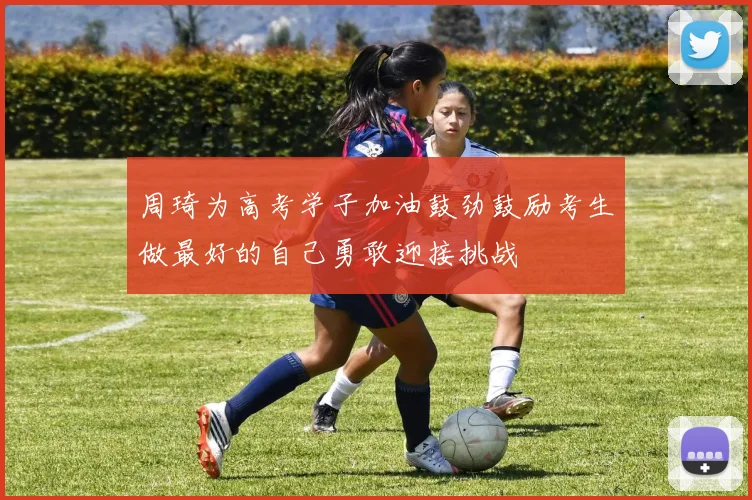 周琦为高考学子加油鼓劲鼓励考生做最好的自己勇敢迎接挑战