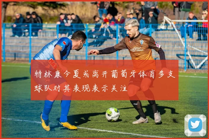 特林康今夏或离开葡萄牙体育多支球队对其表现表示关注