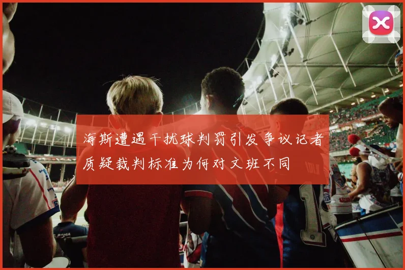 海斯遭遇干扰球判罚引发争议记者质疑裁判标准为何对文班不同